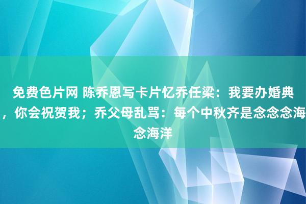 免费色片网 陈乔恩写卡片忆乔任梁：我要办婚典了，你会祝贺我；乔父母乱骂：每个中秋齐是念念念海洋