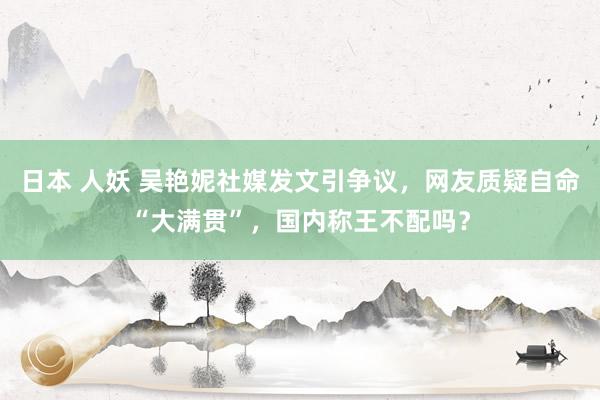 日本 人妖 吴艳妮社媒发文引争议，网友质疑自命“大满贯”，国内称王不配吗？