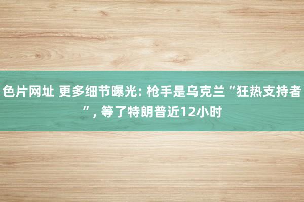 色片网址 更多细节曝光: 枪手是乌克兰“狂热支持者”， 等了特朗普近12小时