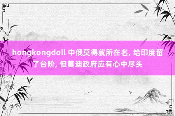 hongkongdoll 中俄莫得就所在名， 给印度留了台阶， 但莫迪政府应有心中尽头