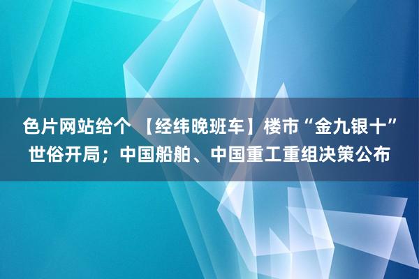 色片网站给个 【经纬晚班车】楼市“金九银十”世俗开局；中国船舶、中国重工重组决策公布