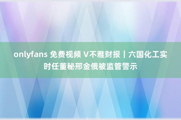 onlyfans 免费视频 V不雅财报｜六国化工实时任董秘邢金俄被监管警示