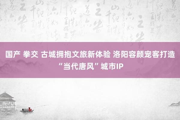 国产 拳交 古城拥抱文旅新体验 洛阳容颜宠客打造“当代唐风”城市IP