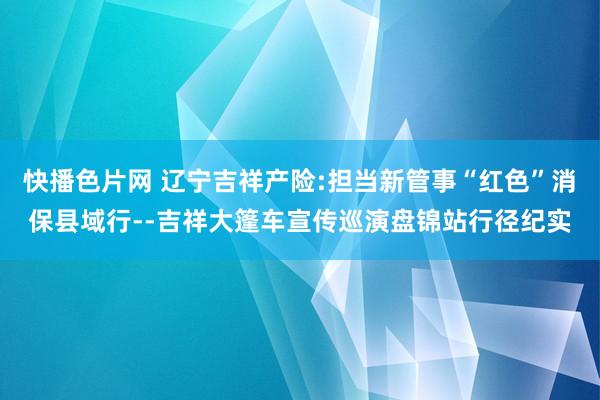 快播色片网 辽宁吉祥产险:担当新管事“红色”消保县域行--吉祥大篷车宣传巡演盘锦站行径纪实