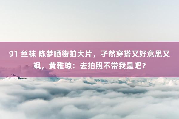 91 丝袜 陈梦晒街拍大片，孑然穿搭又好意思又飒，黄雅琼：去拍照不带我是吧？