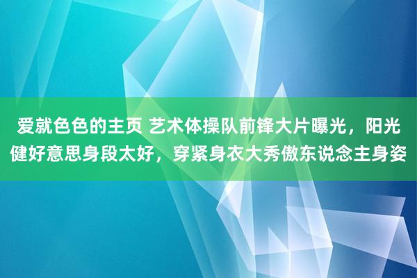 爱就色色的主页 艺术体操队前锋大片曝光，阳光健好意思身段太好，穿紧身衣大秀傲东说念主身姿