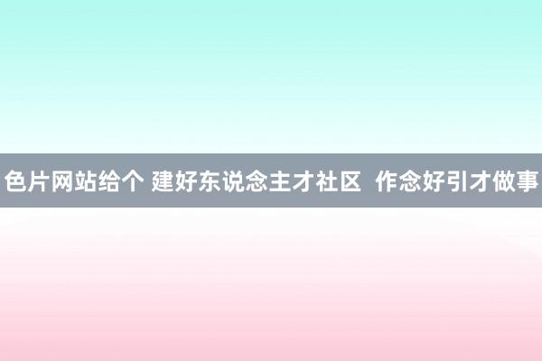 色片网站给个 建好东说念主才社区  作念好引才做事