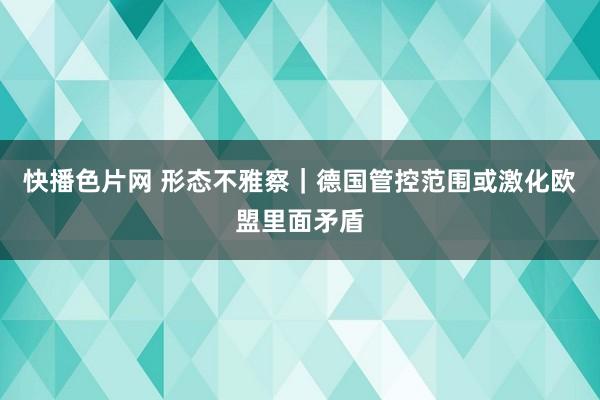 快播色片网 形态不雅察｜德国管控范围或激化欧盟里面矛盾