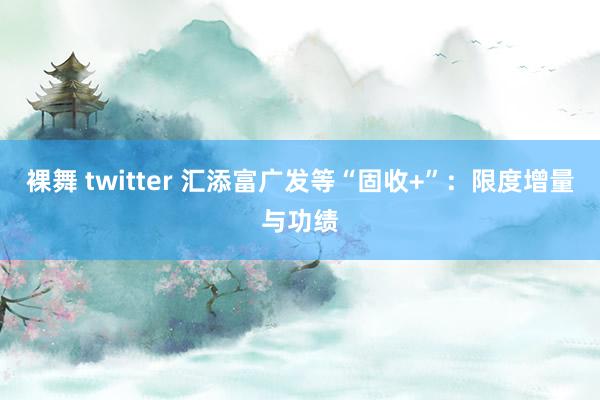 裸舞 twitter 汇添富广发等“固收+”：限度增量与功绩