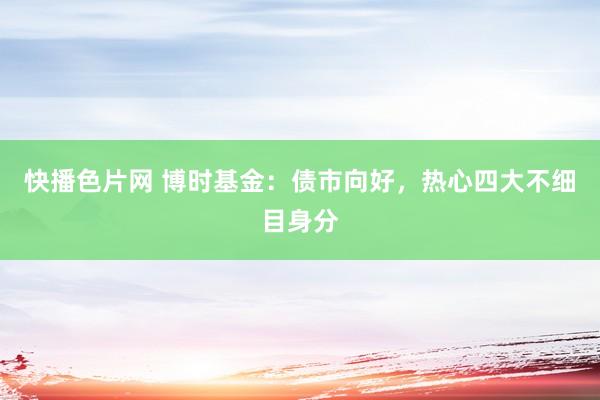 快播色片网 博时基金：债市向好，热心四大不细目身分