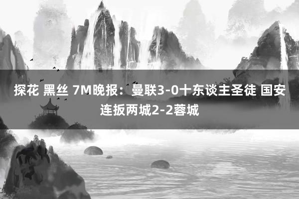 探花 黑丝 7M晚报：曼联3-0十东谈主圣徒 国安连扳两城2-2蓉城