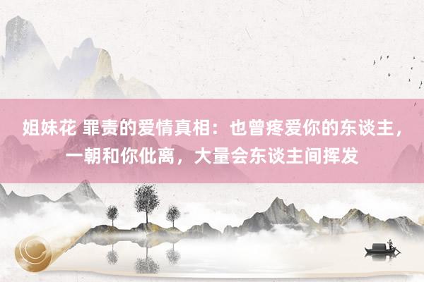 姐妹花 罪责的爱情真相：也曾疼爱你的东谈主，一朝和你仳离，大量会东谈主间挥发