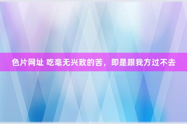 色片网址 吃毫无兴致的苦，即是跟我方过不去