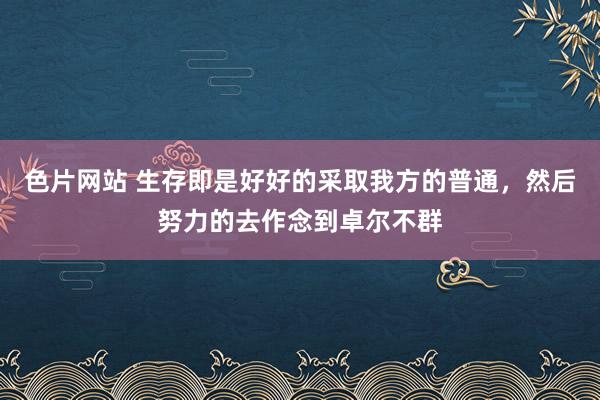 色片网站 生存即是好好的采取我方的普通，然后努力的去作念到卓尔不群