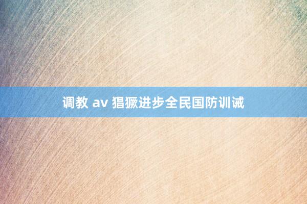 调教 av 猖獗进步全民国防训诫