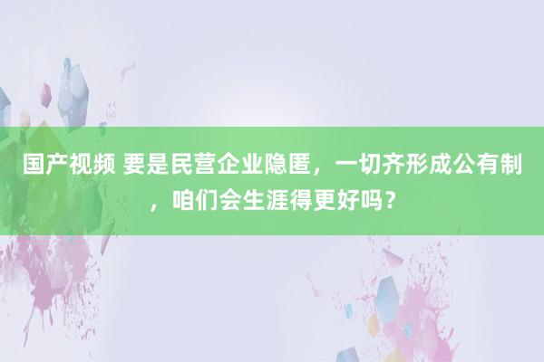 国产视频 要是民营企业隐匿，一切齐形成公有制，咱们会生涯得更好吗？