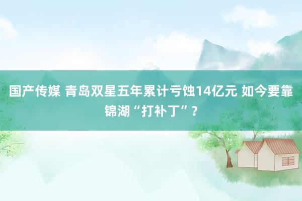 国产传媒 青岛双星五年累计亏蚀14亿元 如今要靠锦湖“打补丁”？