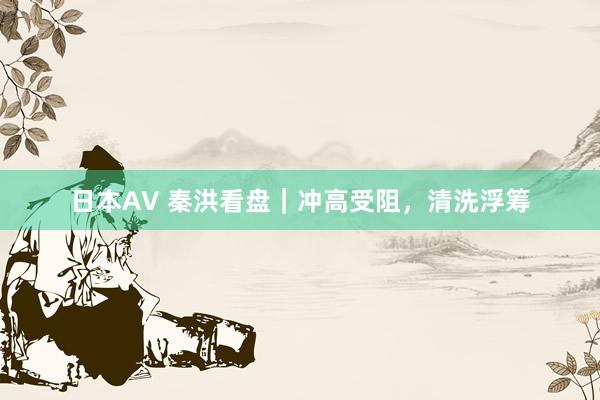 日本AV 秦洪看盘｜冲高受阻，清洗浮筹