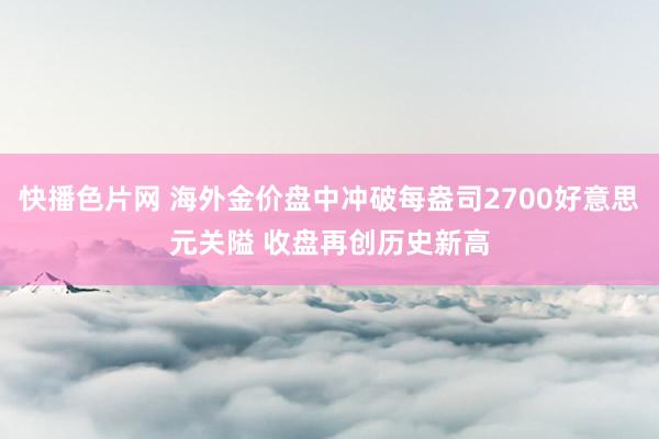 快播色片网 海外金价盘中冲破每盎司2700好意思元关隘 收盘再创历史新高