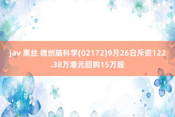 jav 黑丝 微创脑科学(02172)9月26日斥资122.38万港元回购15万股