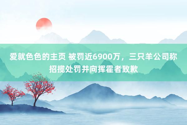 爱就色色的主页 被罚近6900万，三只羊公司称招揽处罚并向挥霍者致歉