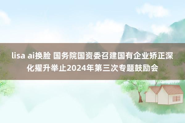 lisa ai换脸 国务院国资委召建国有企业矫正深化擢升举止2024年第三次专题鼓励会