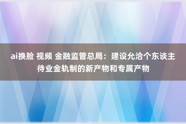 ai换脸 视频 金融监管总局：建设允洽个东谈主待业金轨制的新产物和专属产物