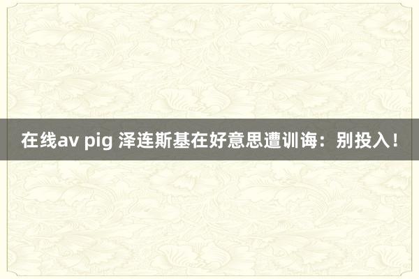 在线av pig 泽连斯基在好意思遭训诲：别投入！