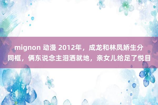 mignon 动漫 2012年，成龙和林凤娇生分同框，俩东说念主泪洒就地，亲女儿给足了悦目