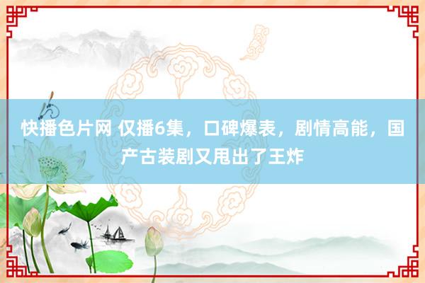 快播色片网 仅播6集，口碑爆表，剧情高能，国产古装剧又甩出了王炸