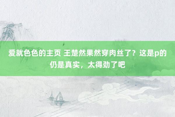 爱就色色的主页 王楚然果然穿肉丝了？这是p的仍是真实，太得劲了吧