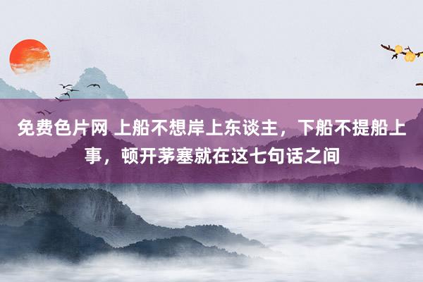 免费色片网 上船不想岸上东谈主，下船不提船上事，顿开茅塞就在这七句话之间