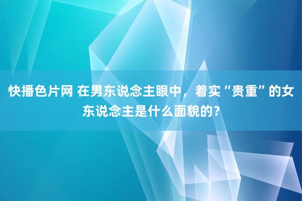 快播色片网 在男东说念主眼中，着实“贵重”的女东说念主是什么面貌的？