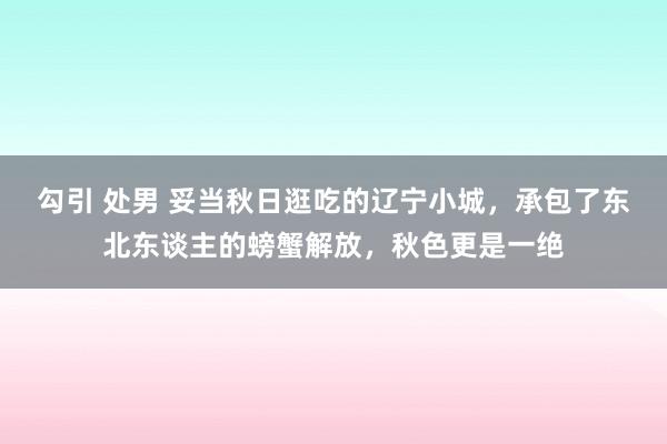 勾引 处男 妥当秋日逛吃的辽宁小城，承包了东北东谈主的螃蟹解放，秋色更是一绝