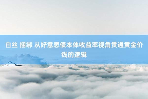 白丝 捆绑 从好意思债本体收益率视角贯通黄金价钱的逻辑