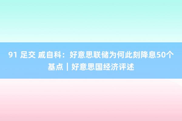 91 足交 戚自科：好意思联储为何此刻降息50个基点︱好意思国经济评述