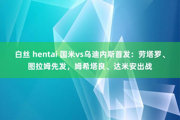 白丝 hentai 国米vs乌迪内斯首发：劳塔罗、图拉姆先发，姆希塔良、达米安出战