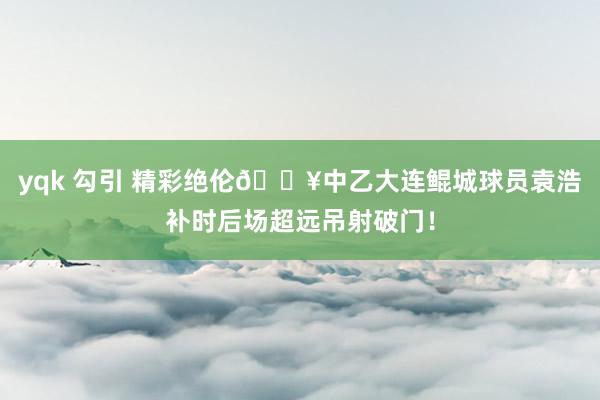 yqk 勾引 精彩绝伦💥中乙大连鲲城球员袁浩补时后场超远吊射破门！