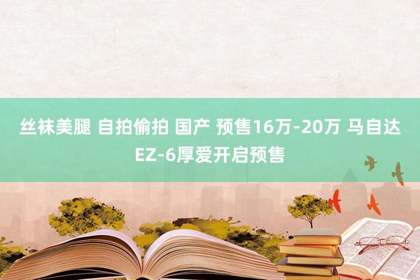 丝袜美腿 自拍偷拍 国产 预售16万-20万 马自达EZ-6厚爱开启预售