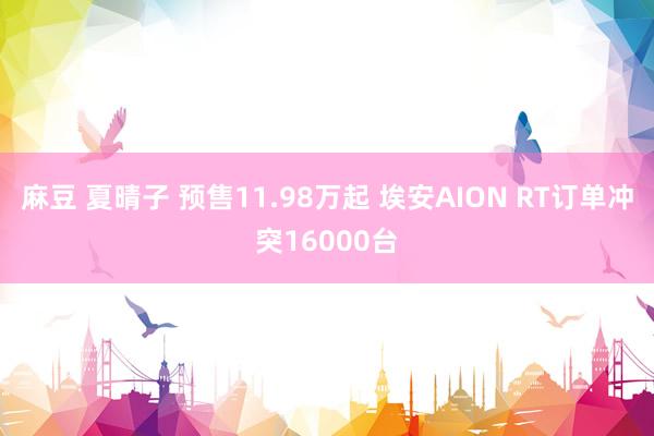 麻豆 夏晴子 预售11.98万起 埃安AION RT订单冲突16000台