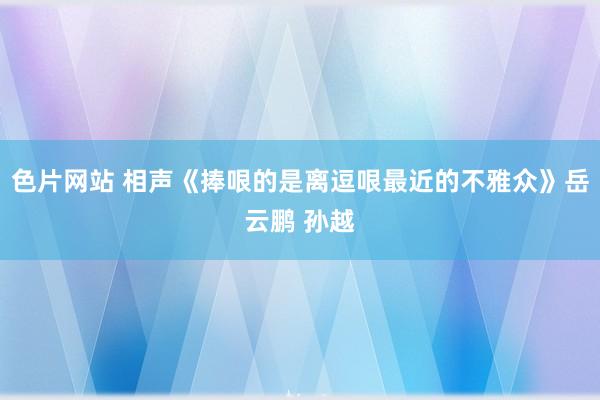 色片网站 相声《捧哏的是离逗哏最近的不雅众》岳云鹏 孙越