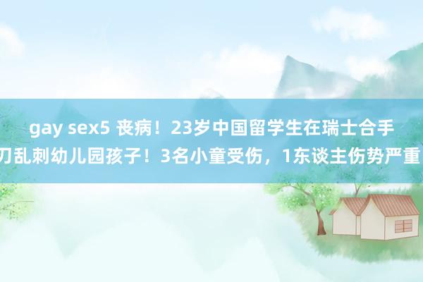 gay sex5 丧病！23岁中国留学生在瑞士合手刀乱刺幼儿园孩子！3名小童受伤，1东谈主伤势严重！