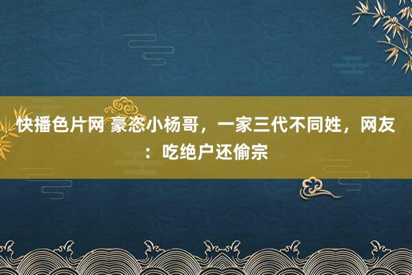 快播色片网 豪恣小杨哥，一家三代不同姓，网友：吃绝户还偷宗