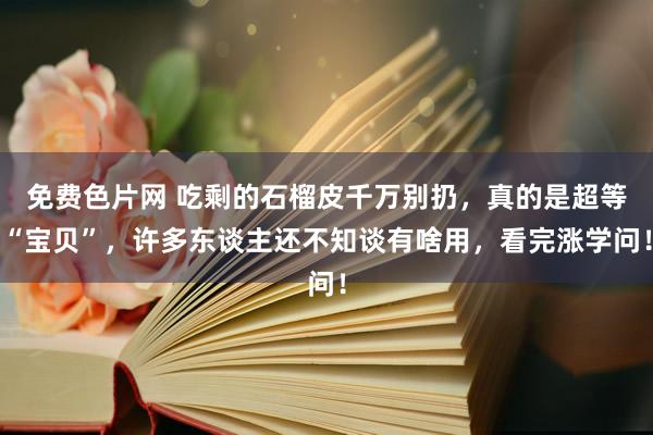 免费色片网 吃剩的石榴皮千万别扔，真的是超等“宝贝”，许多东谈主还不知谈有啥用，看完涨学问！