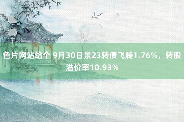 色片网站给个 9月30日景23转债飞腾1.76%，转股溢价率10.93%