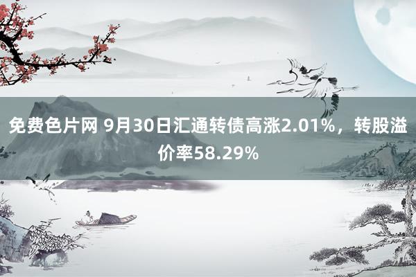 免费色片网 9月30日汇通转债高涨2.01%，转股溢价率58.29%