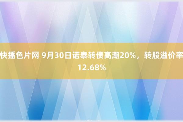 快播色片网 9月30日诺泰转债高潮20%，转股溢价率12.68%