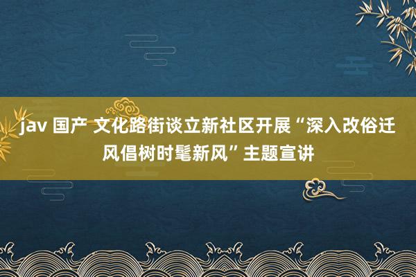 jav 国产 文化路街谈立新社区开展“深入改俗迁风倡树时髦新风”主题宣讲