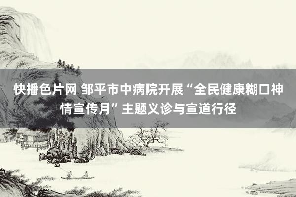 快播色片网 邹平市中病院开展“全民健康糊口神情宣传月”主题义诊与宣道行径