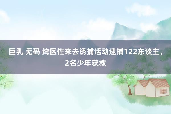 巨乳 无码 湾区性来去诱捕活动逮捕122东谈主，2名少年获救